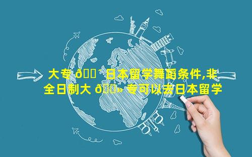 大专 🐴 日本留学舞蹈条件,非全日制大 🌻 专可以去日本留学吗